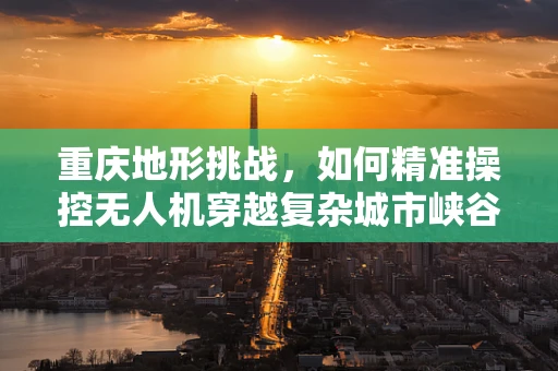 重庆地形挑战，如何精准操控无人机穿越复杂城市峡谷？