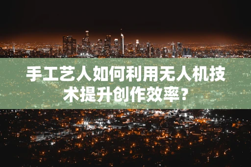 手工艺人如何利用无人机技术提升创作效率？