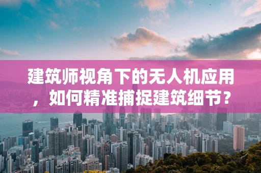 建筑师视角下的无人机应用，如何精准捕捉建筑细节？