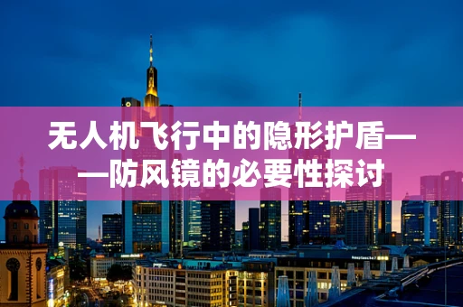 无人机飞行中的隐形护盾——防风镜的必要性探讨