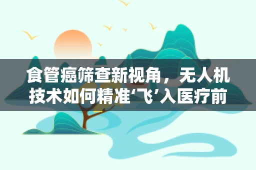 食管癌筛查新视角，无人机技术如何精准‘飞’入医疗前线？