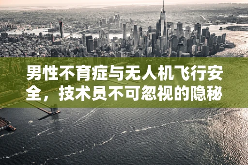 男性不育症与无人机飞行安全，技术员不可忽视的隐秘联系？