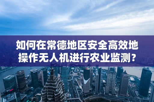 如何在常德地区安全高效地操作无人机进行农业监测？