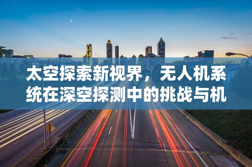 太空探索新视界，无人机系统在深空探测中的挑战与机遇