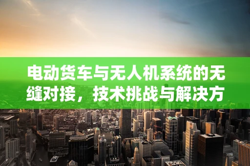 电动货车与无人机系统的无缝对接，技术挑战与解决方案