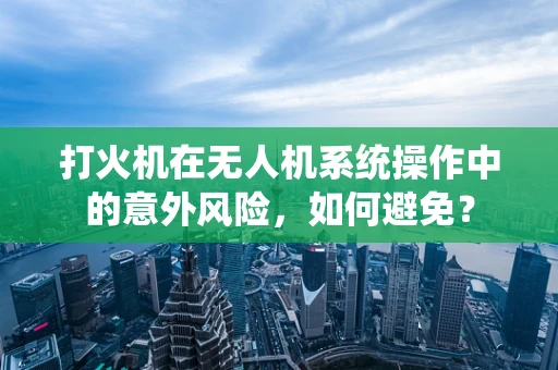 打火机在无人机系统操作中的意外风险，如何避免？