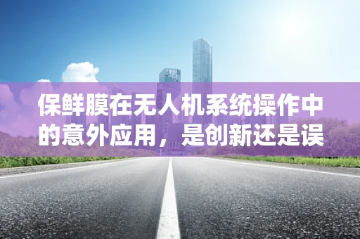 保鲜膜在无人机系统操作中的意外应用，是创新还是误导？