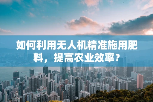 如何利用无人机精准施用肥料，提高农业效率？
