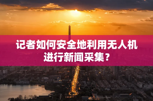 记者如何安全地利用无人机进行新闻采集？