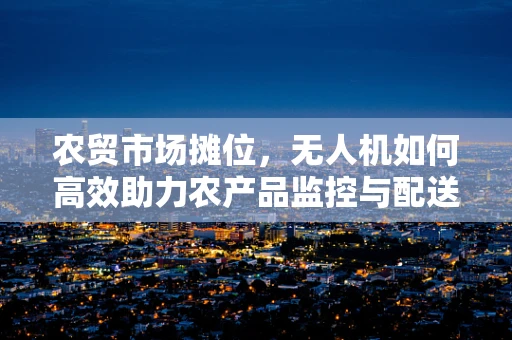 农贸市场摊位，无人机如何高效助力农产品监控与配送？