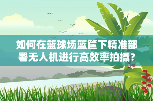 如何在篮球场篮筐下精准部署无人机进行高效率拍摄？