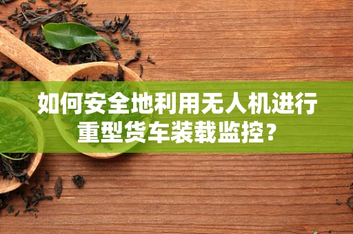 如何安全地利用无人机进行重型货车装载监控？
