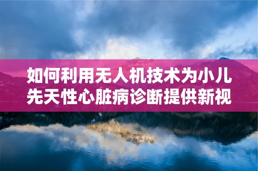 如何利用无人机技术为小儿先天性心脏病诊断提供新视角？