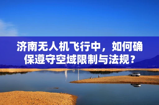 济南无人机飞行中，如何确保遵守空域限制与法规？