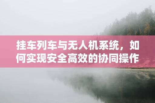 挂车列车与无人机系统，如何实现安全高效的协同操作？