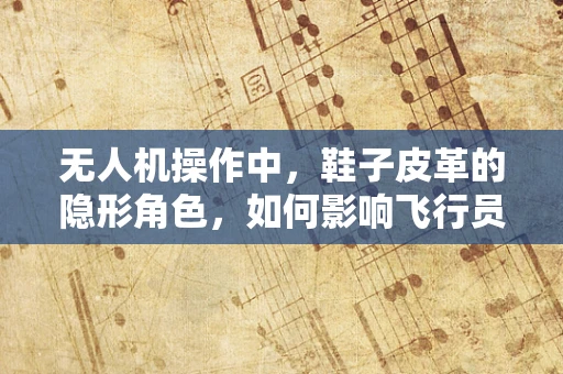 无人机操作中，鞋子皮革的隐形角色，如何影响飞行员的脚部舒适与安全？