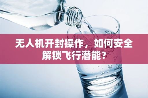 无人机开封操作，如何安全解锁飞行潜能？