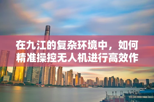 在九江的复杂环境中，如何精准操控无人机进行高效作业？