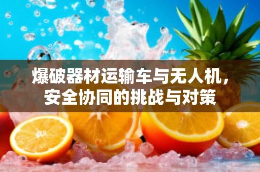 爆破器材运输车与无人机，安全协同的挑战与对策