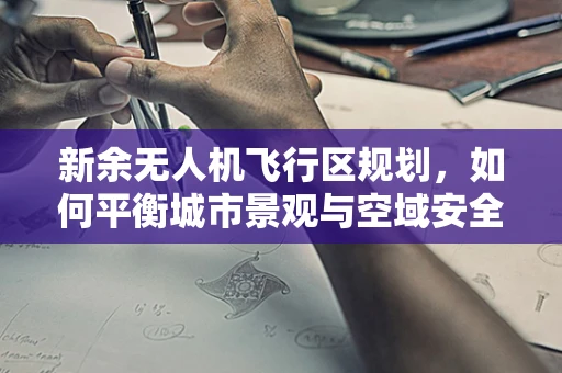 新余无人机飞行区规划，如何平衡城市景观与空域安全？