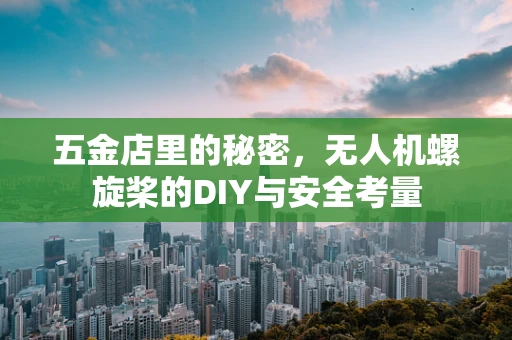 五金店里的秘密，无人机螺旋桨的DIY与安全考量