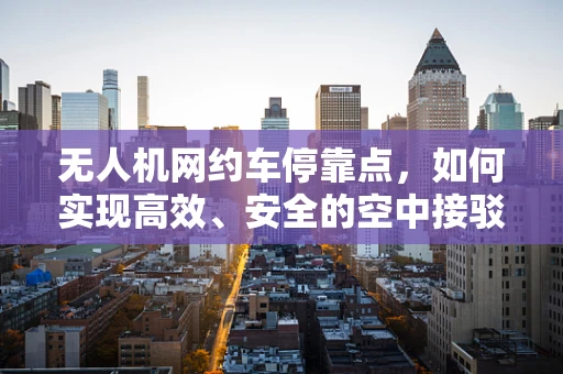 无人机网约车停靠点，如何实现高效、安全的空中接驳？