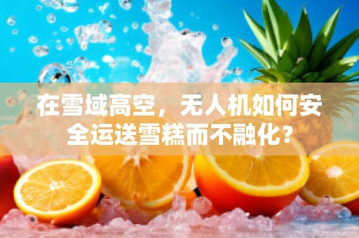 在雪域高空，无人机如何安全运送雪糕而不融化？