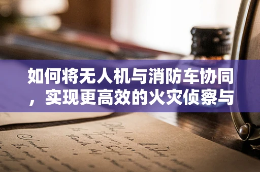 如何将无人机与消防车协同，实现更高效的火灾侦察与救援？