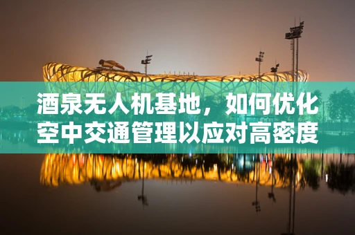 酒泉无人机基地，如何优化空中交通管理以应对高密度飞行任务？