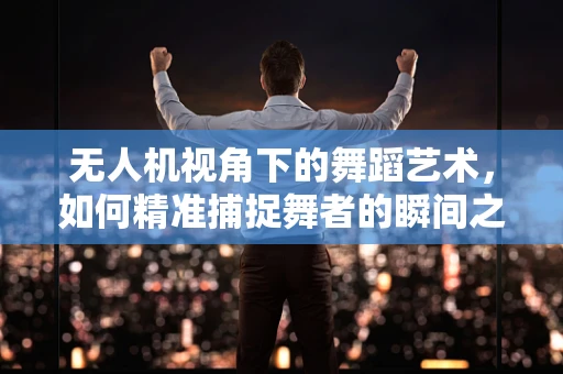 无人机视角下的舞蹈艺术，如何精准捕捉舞者的瞬间之美？