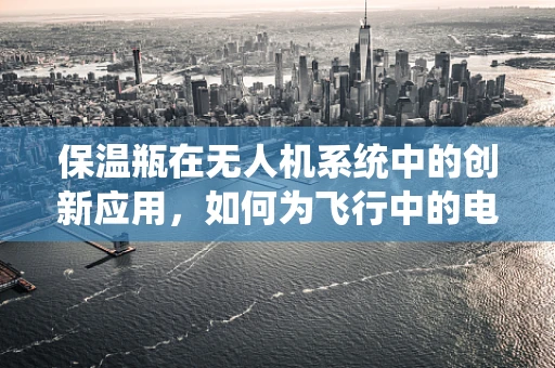 保温瓶在无人机系统中的创新应用，如何为飞行中的电池提供持续温暖？