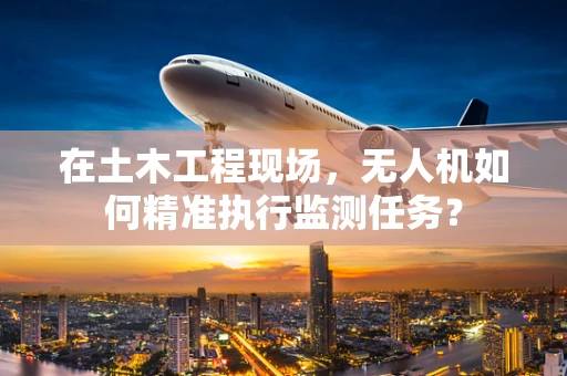 在土木工程现场，无人机如何精准执行监测任务？