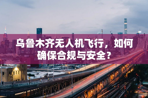 乌鲁木齐无人机飞行，如何确保合规与安全？