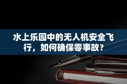 水上乐园中的无人机安全飞行，如何确保零事故？