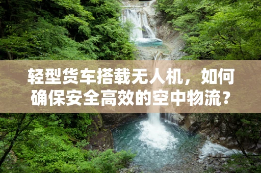 轻型货车搭载无人机，如何确保安全高效的空中物流？