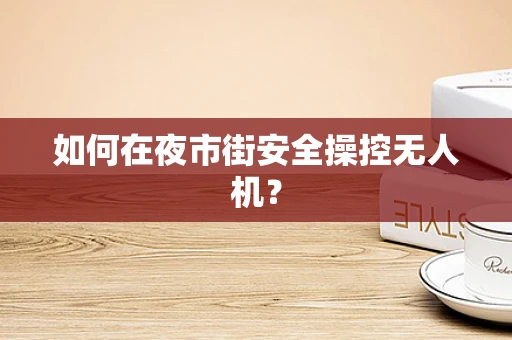 如何在夜市街安全操控无人机？