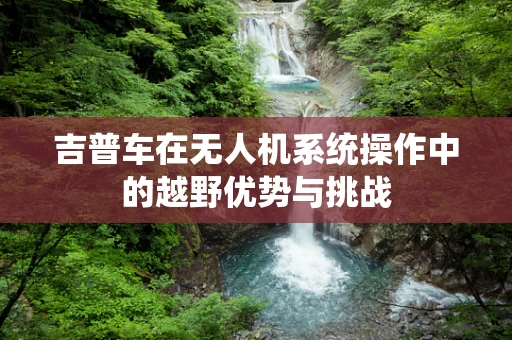 吉普车在无人机系统操作中的越野优势与挑战