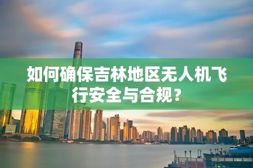 如何确保吉林地区无人机飞行安全与合规？