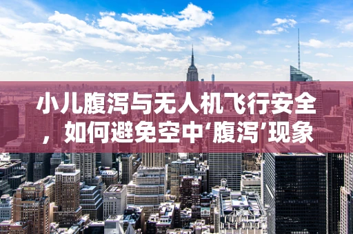 小儿腹泻与无人机飞行安全，如何避免空中‘腹泻’现象？