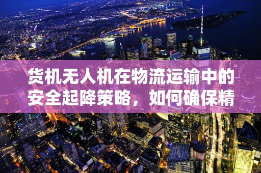 货机无人机在物流运输中的安全起降策略，如何确保精准与高效？