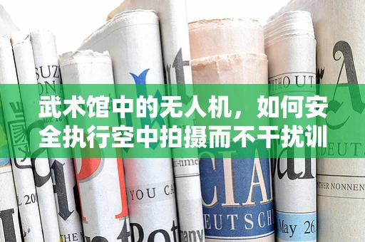武术馆中的无人机，如何安全执行空中拍摄而不干扰训练？