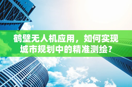 鹤壁无人机应用，如何实现城市规划中的精准测绘？
