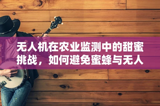 无人机在农业监测中的甜蜜挑战，如何避免蜜蜂与无人机共舞？