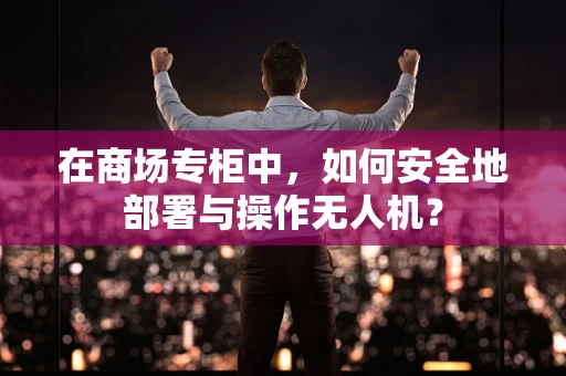 在商场专柜中，如何安全地部署与操作无人机？