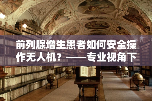 前列腺增生患者如何安全操作无人机？——专业视角下的安全考量