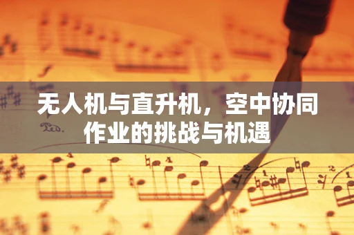 无人机与直升机，空中协同作业的挑战与机遇