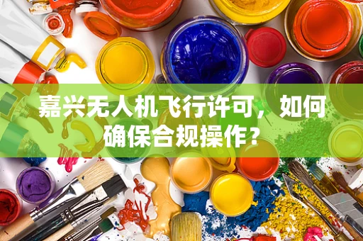 嘉兴无人机飞行许可，如何确保合规操作？