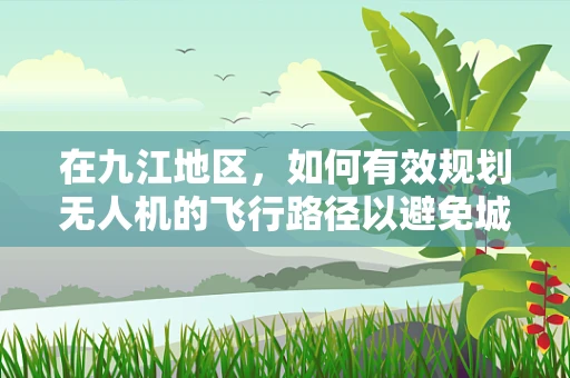 在九江地区，如何有效规划无人机的飞行路径以避免城市高楼和复杂地形的挑战？
