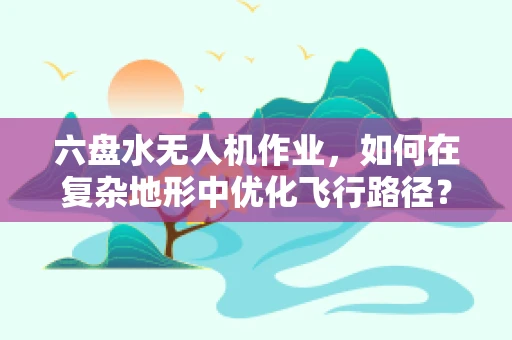 六盘水无人机作业，如何在复杂地形中优化飞行路径？