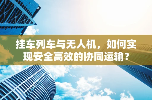 挂车列车与无人机，如何实现安全高效的协同运输？